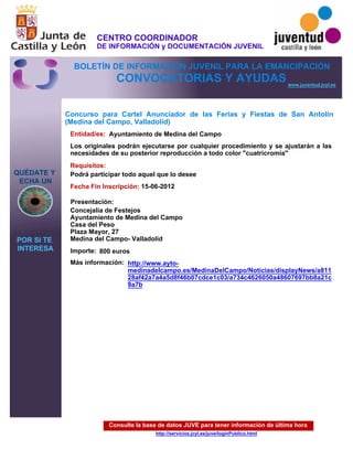 Consulte la base de datos JUVE para tener información de última hora
http://servicios.jcyl.es/juve/loginPublico.html
QUÉDATE Y
ECHA UN
POR SI TE
INTERESA
www.juventud.jcyl.es
CONVOCATORIAS Y AYUDAS
Concurso para Cartel Anunciador de las Ferias y Fiestas de San Antolín
(Medina del Campo, Valladolid)
Entidad/es:
Fecha Fin Inscripción:
Importe:
Más información:
Presentación:
Requisitos:
Ayuntamiento de Medina del Campo
800 euros
15-06-2012
Podrá participar todo aquel que lo desee
Concejalía de Festejos
Ayuntamiento de Medina del Campo
Casa del Peso
Plaza Mayor, 27
Medina del Campo- Valladolid
Los originales podrán ejecutarse por cualquier procedimiento y se ajustarán a las
necesidades de su posterior reproducción a todo color "cuatricromía"
http://www.ayto-
medinadelcampo.es/MedinaDelCampo/Noticias/displayNews/a811
28af42a7a4a5d8f46b07cdce1c03/a734c4626050a48607697bb8a21c
9a7b
CENTRO COORDINADOR
DE INFORMACIÓN y DOCUMENTACIÓN JUVENIL
BOLETÍN DE INFORMACIÓN JUVENIL PARA LA EMANCIPACIÓN
 
