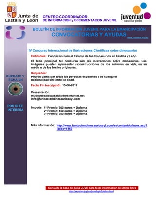 Consulte la base de datos JUVE para tener información de última hora
http://servicios.jcyl.es/juve/loginPublico.html
QUÉDATE Y
ECHA UN
POR SI TE
INTERESA
www.juventud.jcyl.es
CONVOCATORIAS Y AYUDAS
IV Concurso Internacional de Ilustraciones Científicas sobre dinosaurios
Entidad/es:
Fecha Fin Inscripción:
Importe:
Más información:
Presentación:
Requisitos:
Fundación para el Estudio de los Dinosaurios en Castilla y León,
1º Premio: 600 euros + Diploma
2º Premio: 450 euros + Diploma
3º Premio: 300 euros + Diploma

15-06-2012
Podrán participar todas las personas españolas o de cualquier
nacionalidad sin límite de edad.
museodesalas@salasdelosinfantes.net
info@fundaciondinosaurioscyl.com
El tema principal del concurso son las ilustraciones sobre dinosaurios. Las
imágenes pueden representar reconstrucciones de los animales en vida, en su
medio o de los fósiles originales.
http://www.fundaciondinosaurioscyl.com/es/contenido/index.asp?
iddoc=1459
CENTRO COORDINADOR
DE INFORMACIÓN y DOCUMENTACIÓN JUVENIL
BOLETÍN DE INFORMACIÓN JUVENIL PARA LA EMANCIPACIÓN
 