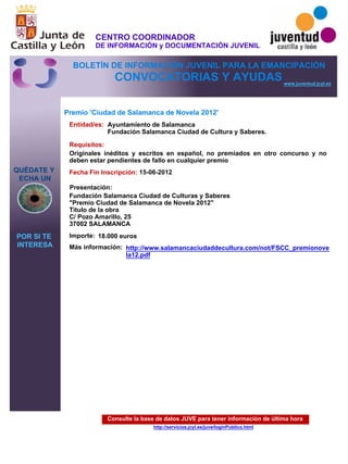 Consulte la base de datos JUVE para tener información de última hora
http://servicios.jcyl.es/juve/loginPublico.html
QUÉDATE Y
ECHA UN
POR SI TE
INTERESA
www.juventud.jcyl.es
CONVOCATORIAS Y AYUDAS
Premio 'Ciudad de Salamanca de Novela 2012'
Entidad/es:
Fecha Fin Inscripción:
Importe:
Más información:
Presentación:
Requisitos:
Ayuntamiento de Salamanca
Fundación Salamanca Ciudad de Cultura y Saberes.
18.000 euros
15-06-2012
Originales inéditos y escritos en español, no premiados en otro concurso y no
deben estar pendientes de fallo en cualquier premio
Fundación Salamanca Ciudad de Culturas y Saberes
"Premio Ciudad de Salamanca de Novela 2012"
Titulo de la obra
C/ Pozo Amarillo, 25
37002 SALAMANCA
http://www.salamancaciudaddecultura.com/not/FSCC_premionove
la12.pdf
CENTRO COORDINADOR
DE INFORMACIÓN y DOCUMENTACIÓN JUVENIL
BOLETÍN DE INFORMACIÓN JUVENIL PARA LA EMANCIPACIÓN
 