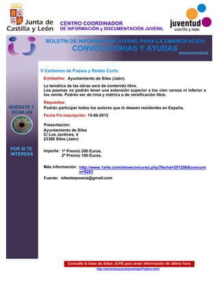 Consulte la base de datos JUVE para tener información de última hora
http://servicios.jcyl.es/juve/loginPublico.html
QUÉDATE Y
ECHA UN
POR SI TE
INTERESA
www.juventud.jcyl.es
CONVOCATORIAS Y AYUDAS
V Certamen de Poesía y Relato Corto
Entidad/es:
Fecha Fin Inscripción:
Fuente:
Importe:
Más información:
Presentación:
Requisitos:
Ayuntamiento de Siles (Jaén).
1º Premio 200 Euros.
2º Premio 100 Euros.
15-06-2012
Podrán participar todos los autores que lo deseen residentes en España,
Ayuntamiento de Siles
C/ Los Jardines, 4
23380 Siles (Jaén)
La temática de las obras será de contenido libre.
Los poemas no podrán tener una extensión superior a los cien versos ni inferior a
los veinte. Podrán ser de rima y métrica o de versificación libre.
silesleepoesia@gmail.com
http://www.1arte.com/showconcurso.php?fecha=201206&concurs
o=9283
CENTRO COORDINADOR
DE INFORMACIÓN y DOCUMENTACIÓN JUVENIL
BOLETÍN DE INFORMACIÓN JUVENIL PARA LA EMANCIPACIÓN
 