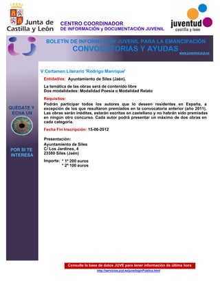 Consulte la base de datos JUVE para tener información de última hora
http://servicios.jcyl.es/juve/loginPublico.html
QUÉDATE Y
ECHA UN
POR SI TE
INTERESA
www.juventud.jcyl.es
CONVOCATORIAS Y AYUDAS
V Certamen Literario 'Rodrigo Manrique'
Entidad/es:
Fecha Fin Inscripción:
Importe:
Presentación:
Requisitos:
Ayuntamiento de Siles (Jaén).
* 1º 200 euros
* 2º 100 euros
15-06-2012
Podrán participar todos los autores que lo deseen residentes en España, a
excepción de los que resultaron premiados en la convocatoria anterior (año 2011).
Las obras serán inéditas, estarán escritas en castellano y no habrán sido premiadas
en ningún otro concurso. Cada autor podrá presentar un máximo de dos obras en
cada categoría.
Ayuntamiento de Siles
C/ Los Jardines, 4
23380 Siles (Jaén)
La temática de las obras será de contenido libre
Dos modalidades: Modalidad Poesía o Modalidad Relato
CENTRO COORDINADOR
DE INFORMACIÓN y DOCUMENTACIÓN JUVENIL
BOLETÍN DE INFORMACIÓN JUVENIL PARA LA EMANCIPACIÓN
 