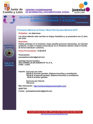 Consulte la base de datos JUVE para tener información de última hora
http://servicios.jcyl.es/juve/loginPublico.html
QUÉDATE Y
ECHA UN
POR SI TE
INTERESA
www.juventud.jcyl.es
CONVOCATORIAS Y AYUDAS
V Certamen Memoria de Poesía "Maria Pilar Escalera Martínez 2012"
Entidad/es:
Fecha Fin Inscripción:
Fuente:
Importe:
Más información:
Presentación:
Requisitos:
sin determinar
Concurso por carta 
200.00 € al primer ganador, Diploma honorífico y acreditación 
100.00 € al segundo ganador, Diploma honorífico y acreditación 
50.00 € al tercer ganador

Concurso por Internet
100 euros
605877931
15-06-2012
Podrán participar en el Certamen, todas aquellas personas interesadas, sin importar
profesión, ni edad, ni estado sociocultural, es un Certamen abierto a todo el mundo,
de forma individual o colectiva.
poesiapilarescalera@gmail.com

Santiago Carcas Cuartero 
RÚA CONSELLO DE EUROPA Nº 15, 2º A, 
27002 - LUGO

Las obras deberán estar escritas en lengua Castellana y se presentará una (1) obra
por autor
poesiapilarescalera@gmail.com
http://certamendepoesiamariapilar.com/
CENTRO COORDINADOR
DE INFORMACIÓN y DOCUMENTACIÓN JUVENIL
BOLETÍN DE INFORMACIÓN JUVENIL PARA LA EMANCIPACIÓN
 