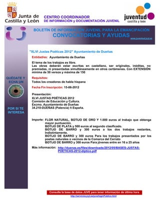 Consulte la base de datos JUVE para tener información de última hora
http://servicios.jcyl.es/juve/loginPublico.html
QUÉDATE Y
ECHA UN
POR SI TE
INTERESA
www.juventud.jcyl.es
CONVOCATORIAS Y AYUDAS
"XLVI Justas Poéticas 2012" Ayuntamiento de Dueñas
Entidad/es:
Fecha Fin Inscripción:
Importe:
Más información:
Presentación:
Requisitos:
Ayuntamiento de Dueñas
FLOR NATURAL, BOTIJO DE ORO Y 1.000 euros al trabajo que obtenga
mayor puntuación.
BOTIJO DE PLATA y 500 euros al segundo clasificado.
BOTIJO DE BARRO y 300 euros a los dos trabajos restantes,
Indistintamente.
BOTIJO DE BARRO y 300 euros Para los trabajos presentados por los
poetas naturales o vecinos de la Comarca del Cerrato
BOTIJO DE BARRO y 300 euros Para jóvenes entre en 16 a 25 años
15-06-2012
Todos los creadores de habla hispana
XLVI JUSTAS POÉTICAS 2012
Comisión de Educación y Cultura. 
Excmo. Ayuntamiento de Dueñas
34.210-DUEÑAS (Palencia) – España.

El tema de los trabajos es libre.
Las obras deberán estar escritas en castellano, ser originales, inéditas, no
premiadas, ni presentadas simultáneamente en otros certámenes. Con EXTENSIÓN
mínima de 50 versos y máxima de 150
http://duenas.es/files/downloads/2012/05/BASES-JUSTAS-
POETICAS-2012-diptico.pdf
CENTRO COORDINADOR
DE INFORMACIÓN y DOCUMENTACIÓN JUVENIL
BOLETÍN DE INFORMACIÓN JUVENIL PARA LA EMANCIPACIÓN
 