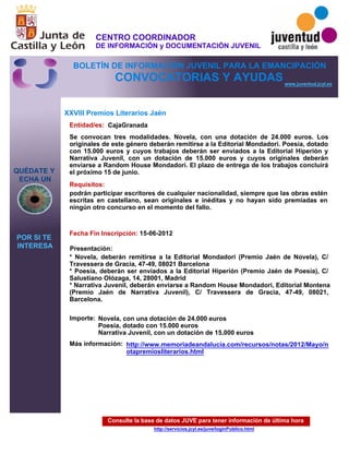 Consulte la base de datos JUVE para tener información de última hora
http://servicios.jcyl.es/juve/loginPublico.html
QUÉDATE Y
ECHA UN
POR SI TE
INTERESA
www.juventud.jcyl.es
CONVOCATORIAS Y AYUDAS
XXVIII Premios Literarios Jaén
Entidad/es:
Fecha Fin Inscripción:
Importe:
Más información:
Presentación:
Requisitos:
CajaGranada
Novela, con una dotación de 24.000 euros
Poesía, dotado con 15.000 euros 
Narrativa Juvenil, con un dotación de 15.000 euros
15-06-2012
podrán participar escritores de cualquier nacionalidad, siempre que las obras estén
escritas en castellano, sean originales e inéditas y no hayan sido premiadas en
ningún otro concurso en el momento del fallo.

* Novela, deberán remitirse a la Editorial Mondadori (Premio Jaén de Novela), C/
Travessera de Gracia, 47-49, 08021 Barcelona
* Poesía, deberán ser enviados a la Editorial Hiperión (Premio Jaén de Poesía), C/
Salustiano Olózaga, 14, 28001, Madrid
* Narrativa Juvenil, deberán enviarse a Random House Mondadori, Editorial Montena
(Premio Jaén de Narrativa Juvenil), C/ Travessera de Gracia, 47-49, 08021,
Barcelona.
Se convocan tres modalidades. Novela, con una dotación de 24.000 euros. Los
originales de este género deberán remitirse a la Editorial Mondadori. Poesía, dotado
con 15.000 euros y cuyos trabajos deberán ser enviados a la Editorial Hiperión y
Narrativa Juvenil, con un dotación de 15.000 euros y cuyos originales deberán
enviarse a Random House Mondadori. El plazo de entrega de los trabajos concluirá
el próximo 15 de junio.
http://www.memoriadeandalucia.com/recursos/notas/2012/Mayo/n
otapremiosliterarios.html
CENTRO COORDINADOR
DE INFORMACIÓN y DOCUMENTACIÓN JUVENIL
BOLETÍN DE INFORMACIÓN JUVENIL PARA LA EMANCIPACIÓN
 