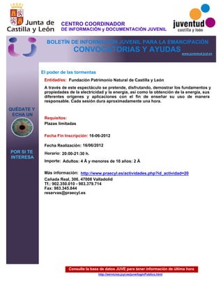 Consulte la base de datos JUVE para tener información de última hora
http://servicios.jcyl.es/juve/loginPublico.html
QUÉDATE Y
ECHA UN
POR SI TE
INTERESA
www.juventud.jcyl.es
CONVOCATORIAS Y AYUDAS
El poder de las tormentas
Entidad/es:
Fecha Fin Inscripción:
Fecha Realización:
Importe:
Más información:
Requisitos:
Fundación Patrimonio Natural de Castilla y León
Adultos: 4 € y menores de 16 años: 2 €
Cañada Real, 306. 47008 Valladolid
Tf.: 902.350.010 - 983.379.714
Fax: 983.345.844
reservas@praecyl.es
16-06-2012
16/06/2012
Plazas limitadas
A través de este espectáculo se pretende, disfrutando, demostrar los fundamentos y
propiedades de la electricidad y la energía, así como la obtención de la energía, sus
diferentes orígenes y aplicaciones con el fin de enseñar su uso de manera
responsable. Cada sesión dura aproximadamente una hora.

Horario: 20:00-21:30 h.
http://www.praecyl.es/actividades.php?id_actividad=20
CENTRO COORDINADOR
DE INFORMACIÓN y DOCUMENTACIÓN JUVENIL
BOLETÍN DE INFORMACIÓN JUVENIL PARA LA EMANCIPACIÓN
 