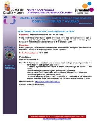 Consulte la base de datos JUVE para tener información de última hora
http://servicios.jcyl.es/juve/loginPublico.html
QUÉDATE Y
ECHA UN
POR SI TE
INTERESA
www.juventud.jcyl.es
CONVOCATORIAS Y AYUDAS
XXXV Festival Internacional de 'Cine Independiente de Elche'
Entidad/es:
Fecha Fin Inscripción:
Fuente:
Importe:
Más información:
Presentación:
Requisitos:
Festival Internacional de Cine de Elche.
* Premio caja mediterráneo al mejor cortometraje en cualquiera de los
formatos y /o categorías 6.000 euros.
* Premio ayuntamiento de elche al mejor cortometraje de ficción 2.000
euros
* Premio almejor cortometraje de animación 2.000 euros.
* Premio al mejor cortometraje de documental dotado con 2.000 euros.
* Premio supercortos camon 500 euros
* Premio del público dotado con 1.000 euros y Trofeo DAMA. Será premiada
la obra que más votos reciba de entre los usuarios registrados de la Web
15-06-2012
Podrá participar, independientemente de su nacionalidad, cualquier persona física
mayor de 18 años, o cualquier persona, física o jurídica.
www.festivalcineelx.es.
Cada autor/director/productor podrá presentar todos las obras que desee, con la
condición que no hayan sido presentadas previamente en este certamen y que
hayan sido realizadas con posterioridad al 1 de enero de 2011
obra-social@cam.es
http://www.festivalcineelx.es/
CENTRO COORDINADOR
DE INFORMACIÓN y DOCUMENTACIÓN JUVENIL
BOLETÍN DE INFORMACIÓN JUVENIL PARA LA EMANCIPACIÓN
 