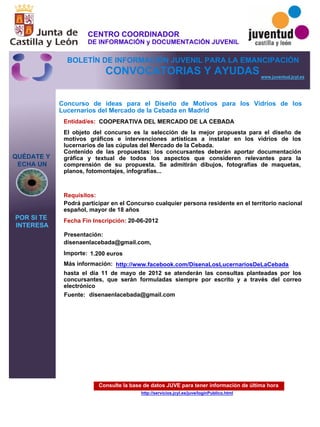 Consulte la base de datos JUVE para tener información de última hora
http://servicios.jcyl.es/juve/loginPublico.html
QUÉDATE Y
ECHA UN
POR SI TE
INTERESA
www.juventud.jcyl.es
CONVOCATORIAS Y AYUDAS
Concurso de ideas para el Diseño de Motivos para los Vidrios de los
Lucernarios del Mercado de la Cebada en Madrid
Entidad/es:
Fecha Fin Inscripción:
Fuente:
Importe:
Más información:
Presentación:
Requisitos:
COOPERATIVA DEL MERCADO DE LA CEBADA
1.200 euros
hasta el día 11 de mayo de 2012 se atenderán las consultas planteadas por los
concursantes, que serán formuladas siempre por escrito y a través del correo
electrónico
20-06-2012
Podrá participar en el Concurso cualquier persona residente en el territorio nacional
español, mayor de 18 años
disenaenlacebada@gmail.com,
El objeto del concurso es la selección de la mejor propuesta para el diseño de
motivos gráficos e intervenciones artísticas a instalar en los vidrios de los
lucernarios de las cúpulas del Mercado de la Cebada.
Contenido de las propuestas: los concursantes deberán aportar documentación
gráfica y textual de todos los aspectos que consideren relevantes para la
comprensión de su propuesta. Se admitirán dibujos, fotografías de maquetas,
planos, fotomontajes, infografías...

disenaenlacebada@gmail.com
http://www.facebook.com/DisenaLosLucernariosDeLaCebada
CENTRO COORDINADOR
DE INFORMACIÓN y DOCUMENTACIÓN JUVENIL
BOLETÍN DE INFORMACIÓN JUVENIL PARA LA EMANCIPACIÓN
 