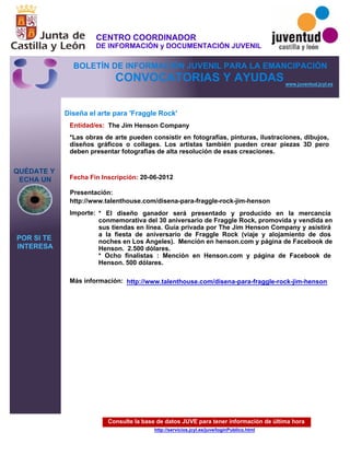 Consulte la base de datos JUVE para tener información de última hora
http://servicios.jcyl.es/juve/loginPublico.html
QUÉDATE Y
ECHA UN
POR SI TE
INTERESA
www.juventud.jcyl.es
CONVOCATORIAS Y AYUDAS
Diseña el arte para 'Fraggle Rock'
Entidad/es:
Fecha Fin Inscripción:
Importe:
Más información:
Presentación:
The Jim Henson Company
* El diseño ganador será presentado y producido en la mercancía
conmemorativa del 30 aniversario de Fraggle Rock, promovida y vendida en
sus tiendas en línea. Guía privada por The Jim Henson Company y asistirá
a la fiesta de aniversario de Fraggle Rock (viaje y alojamiento de dos
noches en Los Angeles). Mención en henson.com y página de Facebook de
Henson. 2.500 dólares.
* Ocho finalistas : Mención en Henson.com y página de Facebook de
Henson. 500 dólares.
20-06-2012
http://www.talenthouse.com/disena-para-fraggle-rock-jim-henson
*Las obras de arte pueden consistir en fotografías, pinturas, ilustraciones, dibujos,
diseños gráficos o collages. Los artistas también pueden crear piezas 3D pero
deben presentar fotografìas de alta resolución de esas creaciones.

http://www.talenthouse.com/disena-para-fraggle-rock-jim-henson
CENTRO COORDINADOR
DE INFORMACIÓN y DOCUMENTACIÓN JUVENIL
BOLETÍN DE INFORMACIÓN JUVENIL PARA LA EMANCIPACIÓN
 