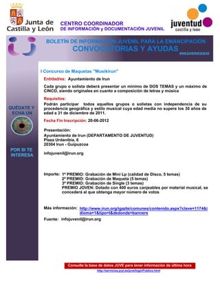 Consulte la base de datos JUVE para tener información de última hora
http://servicios.jcyl.es/juve/loginPublico.html
QUÉDATE Y
ECHA UN
POR SI TE
INTERESA
www.juventud.jcyl.es
CONVOCATORIAS Y AYUDAS
I Concurso de Maquetas "Musikirun"
Entidad/es:
Fecha Fin Inscripción:
Fuente:
Importe:
Más información:
Presentación:
Requisitos:
Ayuntamiento de Irun
1º PREMIO: Grabación de Mini Lp (calidad de Disco, 5 temas)
2º PREMIO: Grabación de Maqueta (5 temas)
3º PREMIO: Grabación de Single (3 temas)
PREMIO JOVEN: Dotado con 400 euros canjeables por material musical, se
concederá al que obtenga mayor número de votos

20-06-2012
Podrán participar todos aquellos grupos o solistas con independencia de su
procedencia geográfica y estilo musical cuya edad media no supere los 30 años de
edad a 31 de diciembre de 2011.
Ayuntamiento de Irun (DEPARTAMENTO DE JUVENTUD)
Plaza Urdanibia, 6
20304 Irun - Guipuzcoa

infojuvenil@irun.org 


Cada grupo o solista deberá presentar un mínimo de DOS TEMAS y un máximo de
CINCO, siendo originales en cuanto a composición de letras y música
infojuvenil@irun.org 

http://www.irun.org/igazte/comunes/contenido.aspx?clave=1174&i
dioma=1&tipo=I&dedonde=banners
CENTRO COORDINADOR
DE INFORMACIÓN y DOCUMENTACIÓN JUVENIL
BOLETÍN DE INFORMACIÓN JUVENIL PARA LA EMANCIPACIÓN
 