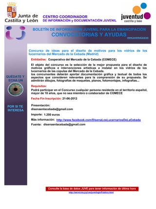 Consulte la base de datos JUVE para tener información de última hora
http://servicios.jcyl.es/juve/loginPublico.html
QUÉDATE Y
ECHA UN
POR SI TE
INTERESA
www.juventud.jcyl.es
CONVOCATORIAS Y AYUDAS
Concurso de ideas para el diseño de motivos para los vidrios de los
lucernarios del Mercado de la Cebada (Madrid)
Entidad/es:
Fecha Fin Inscripción:
Fuente:
Importe:
Más información:
Presentación:
Requisitos:
Cooperativa del Mercado de la Cebada (COMECE)
1.200 euros
21-06-2012
Podrá participar en el Concurso cualquier persona residente en el territorio español,
mayor de 18 años, que no sea miembro o colaborador de COMECE
disenaenlacebada@gmail.com
El objeto del concurso es la selección de la mejor propuesta para el diseño de
motivos gráficos e intervenciones artísticas a instalar en los vidrios de los
lucernarios de las cúpulas del Mercado de la Cebada.
los concursantes deberán aportar documentación gráfica y textual de todos los
aspectos que consideren relevantes para la comprensión de su propuesta. Se
admitirán dibujos, fotografías de maquetas, planos, fotomontajes, infografías...
disenaenlacebada@gmail.com
http://www.facebook.com/DisenaLosLucernariosDeLaCebada
CENTRO COORDINADOR
DE INFORMACIÓN y DOCUMENTACIÓN JUVENIL
BOLETÍN DE INFORMACIÓN JUVENIL PARA LA EMANCIPACIÓN
 