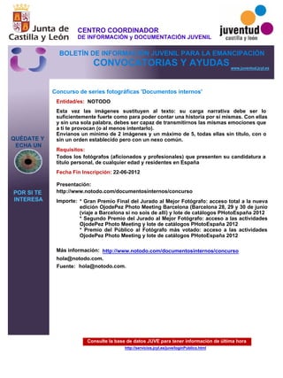 Consulte la base de datos JUVE para tener información de última hora
http://servicios.jcyl.es/juve/loginPublico.html
QUÉDATE Y
ECHA UN
POR SI TE
INTERESA
www.juventud.jcyl.es
CONVOCATORIAS Y AYUDAS
Concurso de series fotográficas 'Documentos internos'
Entidad/es:
Fecha Fin Inscripción:
Fuente:
Importe:
Más información:
Presentación:
Requisitos:
NOTODO
* Gran Premio Final del Jurado al Mejor Fotógrafo: acceso total a la nueva
edición OjodePez Photo Meeting Barcelona (Barcelona 28, 29 y 30 de junio
(viaje a Barcelona si no sois de allí) y lote de catálogos PHotoEspaña 2012
* Segundo Premio del Jurado al Mejor Fotógrafo: acceso a las actividades
OjodePez Photo Meeting y lote de catálogos PHotoEspaña 2012
* Premio del Público al Fotógrafo más votado: acceso a las actividades
OjodePez Photo Meeting y lote de catálogos PHotoEspaña 2012
hola@notodo.com.
22-06-2012
Todos los fotógrafos (aficionados y profesionales) que presenten su candidatura a
título personal, de cualquier edad y residentes en España
http://www.notodo.com/documentosinternos/concurso
Esta vez las imágenes sustituyen al texto: su carga narrativa debe ser lo
suficientemente fuerte como para poder contar una historia por sí mismas. Con ellas
y sin una sola palabra, debes ser capaz de transmitirnos las mismas emociones que
a ti te provocan (o al menos intentarlo).
Envíanos un mínimo de 2 imágenes y un máximo de 5, todas ellas sin título, con o
sin un orden establecido pero con un nexo común.
hola@notodo.com.
http://www.notodo.com/documentosinternos/concurso
CENTRO COORDINADOR
DE INFORMACIÓN y DOCUMENTACIÓN JUVENIL
BOLETÍN DE INFORMACIÓN JUVENIL PARA LA EMANCIPACIÓN
 