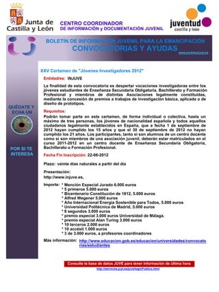 Consulte la base de datos JUVE para tener información de última hora
http://servicios.jcyl.es/juve/loginPublico.html
QUÉDATE Y
ECHA UN
POR SI TE
INTERESA
www.juventud.jcyl.es
CONVOCATORIAS Y AYUDAS
XXV Certamen de "Jóvenes Investigadores 2012"
Entidad/es:
Fecha Fin Inscripción:
Plazo:
Importe:
Más información:
Presentación:
Requisitos:
INJUVE
* Mención Especial Jurado 6.000 euros
* 5 primeros 5.000 euros
* Bicentenario Constitución de 1812, 5.000 euros
* Alfred Wegener 5.000 euros
* Año Internacional Energía Sostenible para Todos, 5.000 euros
* Universidad Politécnica de Madrid, 5.000 euros
* 8 segundos 3.000 euros
* premio especial 3.000 euros Universidad de Málaga.
* premio especial Alan Turing 3.000 euros
* 10 terceros 2.000 euros
* 10 accésit 1.000 euros 
* 3 de 3.000 euros, a profesores coordinadores
22-06-2012
Podrán tomar parte en este certamen, de forma individual o colectiva, hasta un
máximo de tres personas, los jóvenes de nacionalidad española y todos aquellos
ciudadanos legalmente establecidos en España, que a fecha 1 de septiembre de
2012 hayan cumplido los 15 años y que el 30 de septiembre de 2012 no hayan
cumplido los 21 años. Los participantes, tanto si son alumnos de un centro docente
como si son miembros de una asociación juvenil, deberán estar matriculados en el
curso 2011-2012 en un centro docente de Enseñanza Secundaria Obligatoria,
Bachillerato o Formación Profesional.
http://www.injuve.es,
La finalidad de esta convocatoria es despertar vocaciones investigadoras entre los
jóvenes estudiantes de Enseñanza Secundaria Obligatoria, Bachillerato y Formación
Profesional y miembros de distintas Asociaciones legalmente constituidas,
mediante la concesión de premios a trabajos de investigación básica, aplicada o de
diseño de prototipos.
veinte días naturales a partir del día
http://www.educacion.gob.es/educacion/universidades/convocato
rias/estudiantes
CENTRO COORDINADOR
DE INFORMACIÓN y DOCUMENTACIÓN JUVENIL
BOLETÍN DE INFORMACIÓN JUVENIL PARA LA EMANCIPACIÓN
 