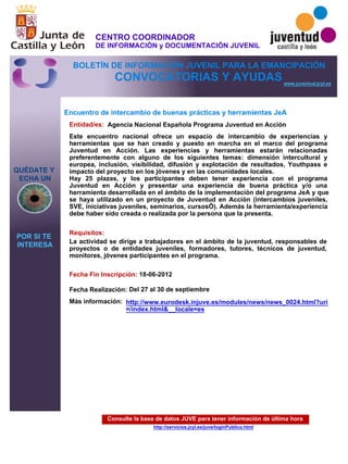 Consulte la base de datos JUVE para tener información de última hora
http://servicios.jcyl.es/juve/loginPublico.html
QUÉDATE Y
ECHA UN
POR SI TE
INTERESA
www.juventud.jcyl.es
CONVOCATORIAS Y AYUDAS
Encuentro de intercambio de buenas prácticas y herramientas JeA
Entidad/es:
Fecha Fin Inscripción:
Fecha Realización:
Más información:
Requisitos:
Agencia Nacional Española Programa Juventud en Acción
18-06-2012
Del 27 al 30 de septiembre
La actividad se dirige a trabajadores en el ámbito de la juventud, responsables de
proyectos o de entidades juveniles, formadores, tutores, técnicos de juventud,
monitores, jóvenes participantes en el programa. 
Este encuentro nacional ofrece un espacio de intercambio de experiencias y
herramientas que se han creado y puesto en marcha en el marco del programa
Juventud en Acción. Las experiencias y herramientas estarán relacionadas
preferentemente con alguno de los siguientes temas: dimensión intercultural y
europea, inclusión, visibilidad, difusión y explotación de resultados, Youthpass e
impacto del proyecto en los jóvenes y en las comunidades locales.
Hay 25 plazas, y los participantes deben tener experiencia con el programa
Juventud en Acción y presentar una experiencia de buena práctica y/o una
herramienta desarrollada en el ámbito de la implementación del programa JeA y que
se haya utilizado en un proyecto de Juventud en Acción (intercambios juveniles,
SVE, iniciativas juveniles, seminarios, cursos…). Además la herramienta/experiencia
debe haber sido creada o realizada por la persona que la presenta.
http://www.eurodesk.injuve.es/modules/news/news_0024.html?uri
=/index.html&__locale=es
CENTRO COORDINADOR
DE INFORMACIÓN y DOCUMENTACIÓN JUVENIL
BOLETÍN DE INFORMACIÓN JUVENIL PARA LA EMANCIPACIÓN
 