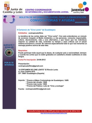 Consulte la base de datos JUVE para tener información de última hora
http://servicios.jcyl.es/juve/loginPublico.html
QUÉDATE Y
ECHA UN
POR SI TE
INTERESA
www.juventud.jcyl.es
CONVOCATORIAS Y AYUDAS
II Certamen de "Cine Lento" de Guadalajara
Entidad/es:
Fecha Fin Inscripción:
Fuente:
Importe:
Presentación:
Requisitos:
contrapicadofilms
* Premio al Mejor Cortometraje de Guadalajara: 100€
* Premio del Jurado: 100€
* Premio más Lento: 100€
* Premio del Público: Lote de "Cine y ecología"
24-06-2012
Puede participar todo aquel que lo desee, de cualquier país o nacionalidad, siempre
y cuando los cortos que no estén grabados en castellano añadan subtítulos en esta
lengua.
contrapicadofilms@gmail.com 

"II CERTAMEN DE CINE LENTO" El Rincón Lento
C/ Juan Catalina Nº5. 
CP: 19001 Guadalajara (España)

La temática de los cortos debe ser "Cine Lento". Con esto entendemos un cúmulo
de acciones (respeto al Medio Ambiente y a las personas, consumo responsable,
cultura, decrecimiento, vida y ocio alternativo...) que hacen que los individuos
mejoren su calidad de vida, controlen su tiempo y sean críticos con el actual
sistema económico y social. Se valorará especialmente todo lo que nos transmita un
mensaje positivo acerca de esta idea.
contrapicadofilms@gmail.com
CENTRO COORDINADOR
DE INFORMACIÓN y DOCUMENTACIÓN JUVENIL
BOLETÍN DE INFORMACIÓN JUVENIL PARA LA EMANCIPACIÓN
 