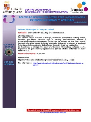 Consulte la base de datos JUVE para tener información de última hora
http://servicios.jcyl.es/juve/loginPublico.html
QUÉDATE Y
ECHA UN
POR SI TE
INTERESA
www.juventud.jcyl.es
CONVOCATORIAS Y AYUDAS
Concurso de mixtapes 'El arte y su sonido'
Entidad/es:
Fecha Fin Inscripción:
Más información:
Presentación:
LABoral Centro de Arte y Creación Industrial
25-06-2012
http://www.laboralcentrodearte.org/es/actividades/remix-arte-y-sonido
¿Cómo participar?
Una vez que tengas realizada tu mixtape, además de publicarla en tu blog, tumblr,
facebook y/o twitter personal bajo el hashtag #mixartesonido, envíala a
educacion@laboralcentrodearte.org, junto con los enlaces de los blog, tumblr,
facebook y/o twitter donde la hayas publicado, indicando tu nombre y apellidos,
fecha de nacimiento, número de teléfono y dirección de correo electrónico.
La duración de la mixtape debe se de un máximo de 15 minutos y realizado con los
fragmentos de grabaciones proporcionados por los artistas. El formato de audio
debe ser FLAC.
http://www.laboralcentrodearte.org/es/actividades/remix-arte-y-
sonido
CENTRO COORDINADOR
DE INFORMACIÓN y DOCUMENTACIÓN JUVENIL
BOLETÍN DE INFORMACIÓN JUVENIL PARA LA EMANCIPACIÓN
 