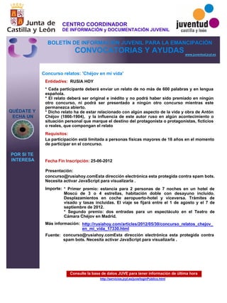 Consulte la base de datos JUVE para tener información de última hora
http://servicios.jcyl.es/juve/loginPublico.html
QUÉDATE Y
ECHA UN
POR SI TE
INTERESA
www.juventud.jcyl.es
CONVOCATORIAS Y AYUDAS
Concurso relatos: 'Chéjov en mi vida'
Entidad/es:
Fecha Fin Inscripción:
Fuente:
Importe:
Más información:
Presentación:
Requisitos:
RUSIA HOY
* Primer premio: estancia para 2 personas de 7 noches en un hotel de
Moscú de 3 o 4 estrellas, habitación doble con desayuno incluido.
Desplazamientos en coche aeropuerto-hotel y viceversa. Trámites de
visado y tasas incluidas. El viaje se fijará entre el 1 de agosto y el 7 de
septiembre de 2012.
* Segundo premio: dos entradas para un espectáculo en el Teatro de
Cámara Chéjov en Madrid.
25-06-2012
La participación está limitada a personas físicas mayores de 18 años en el momento
de participar en el concurso.

concurso@rusiahoy.comEsta dirección electrónica esta protegida contra spam bots.
Necesita activar JavaScript para visualizarla .
* Cada participante deberá enviar un relato de no más de 600 palabras y en lengua
española.
* El relato deberá ser original e inédito y no podrá haber sido premiado en ningún
otro concurso, ni podrá ser presentado a ningún otro concurso mientras este
permanezca abierto.
* Dicho relato ha de estar relacionado con algún aspecto de la vida y obra de Antón
Chéjov (1866-1904), y la influencia de este autor ruso en algún acontecimiento o
situación personal que marque el destino del protagonista o protagonistas, ficticios
o reales, que compongan el relato
concurso@rusiahoy.comEsta dirección electrónica esta protegida contra
spam bots. Necesita activar JavaScript para visualizarla .
http://rusiahoy.com/articles/2012/05/30/concurso_relatos_chejov_
en_mi_vida_17330.html
CENTRO COORDINADOR
DE INFORMACIÓN y DOCUMENTACIÓN JUVENIL
BOLETÍN DE INFORMACIÓN JUVENIL PARA LA EMANCIPACIÓN
 