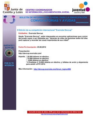 Consulte la base de datos JUVE para tener información de última hora
http://servicios.jcyl.es/juve/loginPublico.html
QUÉDATE Y
ECHA UN
POR SI TE
INTERESA
www.juventud.jcyl.es
CONVOCATORIAS Y AYUDAS
II Edición de su competición internacional "Evernote Devcup"
Entidad/es:
Fecha Fin Inscripción:
Importe:
Más información:
Presentación:
Evernote Devcup
* 20.000 dólares en efectivo.
* 15.000 dólares en efectivo.
* 5.000 dólares en efectivo.
* 6 finalistas – 10.000 dólares en efectivo, y billetes de avión y alojamiento
para asistir a ETC 2012.
25-06-2012
http://devcup.evernote.com/
Desde "Evernote Devcup" están interesados en encontrar aplicaciones que a juicio
del jurado vayan a ser utilizadas por "decenas de miles de personas todos los días
para capturar y recordar las cosas importantes de sus vidas”"

http://devcup.evernote.com/forum_topics/886
CENTRO COORDINADOR
DE INFORMACIÓN y DOCUMENTACIÓN JUVENIL
BOLETÍN DE INFORMACIÓN JUVENIL PARA LA EMANCIPACIÓN
 