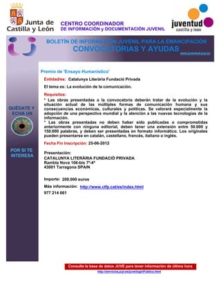 Consulte la base de datos JUVE para tener información de última hora
http://servicios.jcyl.es/juve/loginPublico.html
QUÉDATE Y
ECHA UN
POR SI TE
INTERESA
www.juventud.jcyl.es
CONVOCATORIAS Y AYUDAS
Premio de 'Ensayo Humanístico'
Entidad/es:
Fecha Fin Inscripción:
Importe:
Más información:
Presentación:
Requisitos:
Catalunya Literària Fundació Privada
200.000 euros
977 214 661 
25-06-2012
* Las obras presentadas a la convocatoria deberán tratar de la evolución y la
situación actual de las múltiples formas de comunicación humana y sus
consecuencias económicas, culturales y políticas. Se valorará especialmente la
adopción de una perspectiva mundial y la atención a las nuevas tecnologías de la
información.
* Las obras presentadas no deben haber sido publicadas o comprometidas
anteriormente con ninguna editorial, deben tener una extensión entre 50.000 y
150.000 palabras, y deben ser presentadas en formato informático. Los originales
pueden presentarse en catalán, castellano, francés, italiano o inglés.
CATALUNYA LITERÀRIA FUNDACIÓ PRIVADA
Rambla Nova 106-bis 7º-4ª 
43001 Tarragona SPAIN
El tema es: La evolución de la comunicación.
http://www.clfp.cat/es/index.html
CENTRO COORDINADOR
DE INFORMACIÓN y DOCUMENTACIÓN JUVENIL
BOLETÍN DE INFORMACIÓN JUVENIL PARA LA EMANCIPACIÓN
 