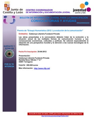 Consulte la base de datos JUVE para tener información de última hora
http://servicios.jcyl.es/juve/loginPublico.html
QUÉDATE Y
ECHA UN
POR SI TE
INTERESA
www.juventud.jcyl.es
CONVOCATORIAS Y AYUDAS
Premio de "Ensayo Humanístico 2012: La evolución de la comunicación"
Entidad/es:
Fecha Fin Inscripción:
Importe:
Más información:
Presentación:
Catalunya Literària Fundació Privada
200.000 euros
25-06-2012
Catalunya Literaria Fundació Privada
Rambla Nova 106-bis 7 º-4 ª
43001 Tarragona
Las obras presentadas a la convocatoria deberán tratar de la evolución y la
situación actual de las múltiples formas de comunicación humana y sus
consecuencias económicas, culturales y políticas. Se valorará especialmente la
adopción de una perspectiva mundial y la atención a las nuevas tecnologías de la
información.

http://www.clfp.cat/
CENTRO COORDINADOR
DE INFORMACIÓN y DOCUMENTACIÓN JUVENIL
BOLETÍN DE INFORMACIÓN JUVENIL PARA LA EMANCIPACIÓN
 