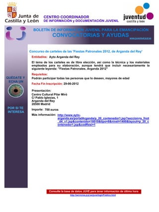 Consulte la base de datos JUVE para tener información de última hora
http://servicios.jcyl.es/juve/loginPublico.html
QUÉDATE Y
ECHA UN
POR SI TE
INTERESA
www.juventud.jcyl.es
CONVOCATORIAS Y AYUDAS
Concurso de carteles de las 'Fiestas Patronales 2012, de Arganda del Rey'
Entidad/es:
Fecha Fin Inscripción:
Importe:
Más información:
Presentación:
Requisitos:
Ayto Arganda del Rey
700 euros
29-06-2012
Podrán participar todas las personas que lo deseen, mayores de edad
Centro Cultural Pilar Miró 
C/ Pablo Iglesias, 1
Arganda del Rey
28500 Madrid
El tema de los carteles es de libre elección, así como la técnica y los materiales
empleados para su elaboración, aunque tendrá que incluir necesariamente la
siguiente leyenda: "Fiestas Patronales. Arganda 2012"
http://www.ayto-
arganda.es/portalArganda/p_20_contenedor1.jsp?seccion=s_fnot
_d4_v1.jsp&contenido=18010&tipo=8&nivel=1400&layout=p_20_c
ontenedor1.jsp&codResi=1
CENTRO COORDINADOR
DE INFORMACIÓN y DOCUMENTACIÓN JUVENIL
BOLETÍN DE INFORMACIÓN JUVENIL PARA LA EMANCIPACIÓN
 