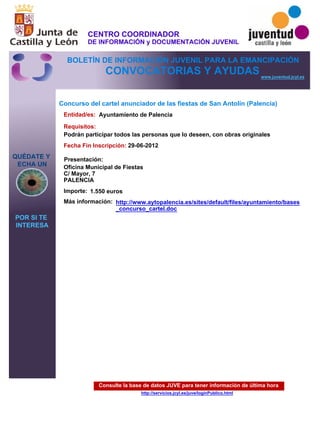 Consulte la base de datos JUVE para tener información de última hora
http://servicios.jcyl.es/juve/loginPublico.html
QUÉDATE Y
ECHA UN
POR SI TE
INTERESA
www.juventud.jcyl.es
CONVOCATORIAS Y AYUDAS
Concurso del cartel anunciador de las fiestas de San Antolín (Palencia)
Entidad/es:
Fecha Fin Inscripción:
Importe:
Más información:
Presentación:
Requisitos:
Ayuntamiento de Palencia
1.550 euros
29-06-2012
Podrán participar todos las personas que lo deseen, con obras originales
Oficina Municipal de Fiestas 
C/ Mayor, 7
PALENCIA
http://www.aytopalencia.es/sites/default/files/ayuntamiento/bases
_concurso_cartel.doc
CENTRO COORDINADOR
DE INFORMACIÓN y DOCUMENTACIÓN JUVENIL
BOLETÍN DE INFORMACIÓN JUVENIL PARA LA EMANCIPACIÓN
 