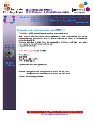 Consulte la base de datos JUVE para tener información de última hora
http://servicios.jcyl.es/juve/loginPublico.html
QUÉDATE Y
ECHA UN
POR SI TE
INTERESA
www.juventud.jcyl.es
CONVOCATORIAS Y AYUDAS
Convocatoria para recibir propuestas para MEM 2012
Entidad/es:
Fecha Fin Inscripción:
Fuente:
Importe:
Presentación:
MEM, festival internacional de arte experimental
* Proyectos con presupuesto de menos de 300 euros
* Proyectos con presupuesto de menos de 1000 euros
29-06-2012
MEM-RMO
Calle Cortes 29-31. 6º E
48003 Bilbao (Spain)

o por email a: mexmfest@yahoo.es

MEM, festival internacional de arte experimental, abre convocatoria para recibir
propuestas para su undécima edición que tendrá lugar en Bilbao y Vitoria-Gasteiz
en Noviembre 2012.
Estamos abiertos a todo tipo de propuestas artísticas, del tipo que sean:
expositivas, preformativas, instalaciones,
proyectos multimedia.
mexmfest@yahoo.es
CENTRO COORDINADOR
DE INFORMACIÓN y DOCUMENTACIÓN JUVENIL
BOLETÍN DE INFORMACIÓN JUVENIL PARA LA EMANCIPACIÓN
 