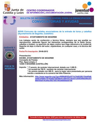 Consulte la base de datos JUVE para tener información de última hora
http://servicios.jcyl.es/juve/loginPublico.html
QUÉDATE Y
ECHA UN
POR SI TE
INTERESA
www.juventud.jcyl.es
CONVOCATORIAS Y AYUDAS
XXVIII Concurso de carteles anunciadores de la entrada de toros y caballos
(Ayuntamiento de Segorbe, Castellón)
Entidad/es:
Fecha Fin Inscripción:
Importe:
Más información:
Presentación:
AYUNTAMIENTO DE SEGORBE
* 1º premio, de carácter internacional, dotado con 1.000 € .
* Un accésit de 700 € , también de carácter internacional.
* Un premio dotado con 800 € , para la mejor obra presentada por persona
nacida o residente en la comarca del Alto Palancia.
29-06-2012
EXCMO. AYUNTAMIENTO DE SEGORBE
Concejalía de Fiestas
Plza. Agua Limpia, 2
12400 – SEGORBE (CASTELLÓN)
Los trabajos serán de confección y técnica libres, siempre que sea posible su
reproducción, debiendo figurar los elementos protagonistas de la fiesta (toros,
caballos y jinetes). La aparición de algún motivo que haga referencia a la ciudad de
Segorbe se deja a criterio del autor, sujetándose, en cualquier caso, a la técnica del
cartel.
http://www.segorbe.org/?go=00f8b883f2a2f71b75d932f6170ddf546
dde67ef50bc76143e65158306e41c69a357c9cb37c93635f9d348c937
86bf30a014cd4ac5827df21493a6b69aebf146
CENTRO COORDINADOR
DE INFORMACIÓN y DOCUMENTACIÓN JUVENIL
BOLETÍN DE INFORMACIÓN JUVENIL PARA LA EMANCIPACIÓN
 