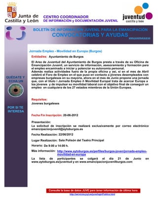 Consulte la base de datos JUVE para tener información de última hora
http://servicios.jcyl.es/juve/loginPublico.html
QUÉDATE Y
ECHA UN
POR SI TE
INTERESA
www.juventud.jcyl.es
CONVOCATORIAS Y AYUDAS
Jornada Empleo - Movilidad en Europa (Burgos)
Entidad/es:
Fecha Fin Inscripción:
Fecha Realización:
Más información:
Presentación:
Requisitos:
Ayuntamiento de Burgos
La lista de participantes se colgará el día 21 de Junio en
www.aytoburgos.es/juventud y en www.emancipacionjuvenilburgos.com

20-06-2012
22/06/2012
Jovenes burgaleses

La solicitud de inscripción se realizará exclusivamente por correo electrónico
emancipacionjuvenil@aytoburgos.es
El Area de Juventud del Ayuntamiento de Burgos presta a través de su Oficina de
Emancipación Juvenil, un servicio de información, asesoramiento y formación para
el empleo encaminado a iniciar y potenciar su autonomía personal.
Además realiza actividades fuera de la propia oficina y así, si en el mes de Abril
celebró el Foro de Empleo en el que puso en contacto a jóvenes desempleados con
empresas burgalesas en su mayoría, ahora en el mes de Junio propone una jornada
que, con el título “ Jornada Empleo – Movilidad Europa” trata de acercar Europa a
los jóvenes y de impulsar su movilidad laboral con el objetivo final de conseguir un
empleo en cualquiera de los 27 estados miembros de la Unión Europea.

Lugar Realización: Sala Polisón del Teatro Principal
Horario: De 9:00 a 14:00 h.
http://www.aytoburgos.es/perfiles/burgos-joven/jornada-empleo-
movilidad-en-europa
CENTRO COORDINADOR
DE INFORMACIÓN y DOCUMENTACIÓN JUVENIL
BOLETÍN DE INFORMACIÓN JUVENIL PARA LA EMANCIPACIÓN
 