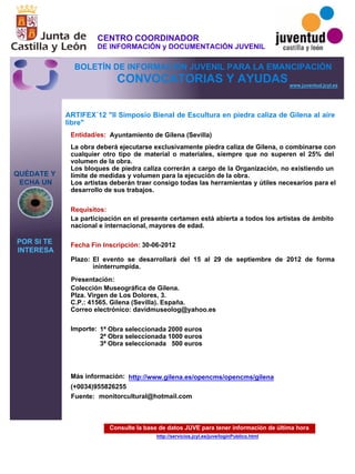 Consulte la base de datos JUVE para tener información de última hora
http://servicios.jcyl.es/juve/loginPublico.html
QUÉDATE Y
ECHA UN
POR SI TE
INTERESA
www.juventud.jcyl.es
CONVOCATORIAS Y AYUDAS
ARTIFEX´12 "II Simposio Bienal de Escultura en piedra caliza de Gilena al aire
libre"
Entidad/es:
Fecha Fin Inscripción:
Fuente:
Plazo:
Importe:
Más información:
Presentación:
Requisitos:
Ayuntamiento de Gilena (Sevilla)
1ª Obra seleccionada 2000 euros
2ª Obra seleccionada 1000 euros
3ª Obra seleccionada 500 euros


(+0034)955826255
30-06-2012
La participación en el presente certamen está abierta a todos los artistas de ámbito
nacional e internacional, mayores de edad.
Colección Museográfica de Gilena. 
Plza. Virgen de Los Dolores, 3.
C.P.: 41565. Gilena (Sevilla). España.
Correo electrónico: davidmuseolog@yahoo.es
La obra deberá ejecutarse exclusivamente piedra caliza de Gilena, o combinarse con
cualquier otro tipo de material o materiales, siempre que no superen el 25% del
volumen de la obra.
Los bloques de piedra caliza correrán a cargo de la Organización, no existiendo un
límite de medidas y volumen para la ejecución de la obra.
Los artistas deberán traer consigo todas las herramientas y útiles necesarios para el
desarrollo de sus trabajos.
El evento se desarrollará del 15 al 29 de septiembre de 2012 de forma
ininterrumpida.
monitorcultural@hotmail.com
http://www.gilena.es/opencms/opencms/gilena
CENTRO COORDINADOR
DE INFORMACIÓN y DOCUMENTACIÓN JUVENIL
BOLETÍN DE INFORMACIÓN JUVENIL PARA LA EMANCIPACIÓN
 
