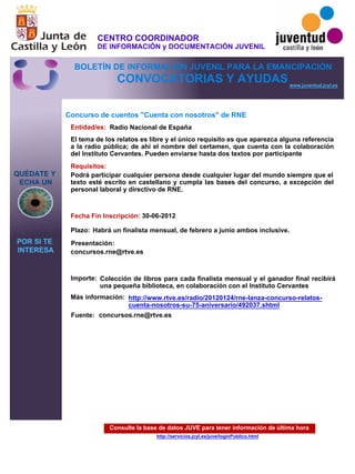 Consulte la base de datos JUVE para tener información de última hora
http://servicios.jcyl.es/juve/loginPublico.html
QUÉDATE Y
ECHA UN
POR SI TE
INTERESA
www.juventud.jcyl.es
CONVOCATORIAS Y AYUDAS
Concurso de cuentos "Cuenta con nosotros" de RNE
Entidad/es:
Fecha Fin Inscripción:
Fuente:
Plazo:
Importe:
Más información:
Presentación:
Requisitos:
Radio Nacional de España
Colección de libros para cada finalista mensual y el ganador final recibirá
una pequeña biblioteca, en colaboración con el Instituto Cervantes
30-06-2012
Podrá participar cualquier persona desde cualquier lugar del mundo siempre que el
texto esté escrito en castellano y cumpla las bases del concurso, a excepción del
personal laboral y directivo de RNE.

concursos.rne@rtve.es

El tema de los relatos es libre y el único requisito es que aparezca alguna referencia
a la radio pública; de ahí el nombre del certamen, que cuenta con la colaboración
del Instituto Cervantes. Pueden enviarse hasta dos textos por participante
Habrá un finalista mensual, de febrero a junio ambos inclusive.
concursos.rne@rtve.es

http://www.rtve.es/radio/20120124/rne-lanza-concurso-relatos-
cuenta-nosotros-su-75-aniversario/492037.shtml
CENTRO COORDINADOR
DE INFORMACIÓN y DOCUMENTACIÓN JUVENIL
BOLETÍN DE INFORMACIÓN JUVENIL PARA LA EMANCIPACIÓN
 