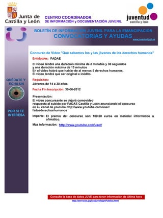 Consulte la base de datos JUVE para tener información de última hora
http://servicios.jcyl.es/juve/loginPublico.html
QUÉDATE Y
ECHA UN
POR SI TE
INTERESA
www.juventud.jcyl.es
CONVOCATORIAS Y AYUDAS
Concurso de Video "Qué sabemos los y las jóvenes de los derechos humanos"
Entidad/es:
Fecha Fin Inscripción:
Importe:
Más información:
Presentación:
Requisitos:
FADAE
El premio del concurso son 100,00 euros en material informático u
ofimático.
30-06-2012
Jóvenes de 14 a 30 años
El vídeo concursante se dejará comovídeo
respuesta al subido por FADAE Castilla y León anunciando el concurso
en su canal de youtube http://www.youtube.com/user/
fadaederechoshumanos
El vídeo tendrá una duración mínima de 2 minutos y 30 segundos
y una duración máxima de 10 minutos
En el vídeo habrá que hablar de al menos 5 derechos humanos.
El vídeo tendrá que ser original e inédito.
http://www.youtube.com/user/
CENTRO COORDINADOR
DE INFORMACIÓN y DOCUMENTACIÓN JUVENIL
BOLETÍN DE INFORMACIÓN JUVENIL PARA LA EMANCIPACIÓN
 