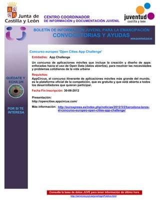 Consulte la base de datos JUVE para tener información de última hora
http://servicios.jcyl.es/juve/loginPublico.html
QUÉDATE Y
ECHA UN
POR SI TE
INTERESA
www.juventud.jcyl.es
CONVOCATORIAS Y AYUDAS
Concurso europeo 'Open Cities App Challenge'
Entidad/es:
Fecha Fin Inscripción:
Más información:
Presentación:
Requisitos:
App Challenge
30-06-2012
AppCircus, el concurso itinerante de aplicaciones móviles más grande del mundo,
es la plataforma oficial de la competición, que es gratuita y que está abierta a todos
los desarrolladores que quieran participar.
http://opencities.appcircus.com/
Un concurso de aplicaciones móviles que incluye la creación y diseño de apps
enfocadas hacia el uso de Open Data (datos abiertos), para resolver las necesidades
y problemas cotidianos de la vida urbana
http://euroxpress.es/index.php/noticias/2012/3/2/barcelona-lanza-
el-concurso-europeo-open-cities-app-challenge/
CENTRO COORDINADOR
DE INFORMACIÓN y DOCUMENTACIÓN JUVENIL
BOLETÍN DE INFORMACIÓN JUVENIL PARA LA EMANCIPACIÓN
 