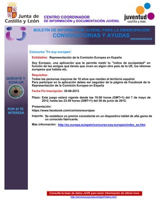 Consulte la base de datos JUVE para tener información de última hora
http://servicios.jcyl.es/juve/loginPublico.html
QUÉDATE Y
ECHA UN
POR SI TE
INTERESA
www.juventud.jcyl.es
CONVOCATORIAS Y AYUDAS
Concurso 'Yo soy europeo'
Entidad/es:
Fecha Fin Inscripción:
Plazo:
Importe:
Más información:
Presentación:
Requisitos:
Representación de la Comisión Europea en España
Se establece un premio consistente en un dispositivo tablet de alta gama de
un conocido fabricante.
30-06-2012
Todas las personas mayores de 18 años que residan el territorio español.
Para participar en la aplicación debes ser seguidor de la página de Facebook de la
Representación de la Comisión Europea en España
https://www.facebook.com/comisioneuropea
Soy Europeo, una aplicación que te permite medir tu "índice de europeidad" en
función de los amigos que tienes que viven en algún otro país de la UE, los idiomas
europeos que hablas etc.
Este juego estará vigente desde las 10:00 horas (GMT+1) del 7 de mayo de
2012, hasta las 23:59 horas (GMT+1) del 30 de junio de 2012.
http://ec.europa.eu/spain/concurso-soy-europeo/index_es.htm
CENTRO COORDINADOR
DE INFORMACIÓN y DOCUMENTACIÓN JUVENIL
BOLETÍN DE INFORMACIÓN JUVENIL PARA LA EMANCIPACIÓN
 
