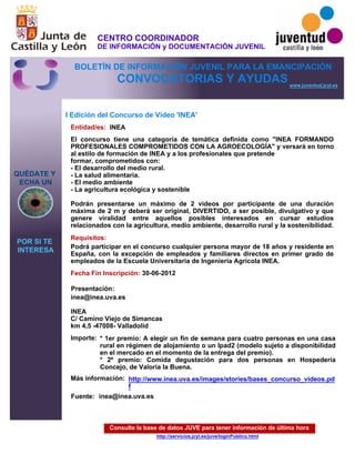 Consulte la base de datos JUVE para tener información de última hora
http://servicios.jcyl.es/juve/loginPublico.html
QUÉDATE Y
ECHA UN
POR SI TE
INTERESA
www.juventud.jcyl.es
CONVOCATORIAS Y AYUDAS
I Edición del Concurso de Vídeo 'INEA'
Entidad/es:
Fecha Fin Inscripción:
Fuente:
Importe:
Más información:
Presentación:
Requisitos:
INEA
* 1er premio: A elegir un fin de semana para cuatro personas en una casa
rural en régimen de alojamiento o un Ipad2 (modelo sujeto a disponibilidad
en el mercado en el momento de la entrega del premio).
* 2º premio: Comida degustación para dos personas en Hospedería
Concejo, de Valoria la Buena.
30-06-2012
Podrá participar en el concurso cualquier persona mayor de 18 años y residente en
España, con la excepción de empleados y familiares directos en primer grado de
empleados de la Escuela Universitaria de Ingeniería Agrícola INEA.
inea@inea.uva.es

INEA
C/ Camino Viejo de Simancas
km 4,5 -47008- Valladolid
El concurso tiene una categoría de temática definida como "INEA FORMANDO
PROFESIONALES COMPROMETIDOS CON LA AGROECOLOGÍA" y versará en torno
al estilo de formación de INEA y a los profesionales que pretende
formar, comprometidos con: 
- El desarrollo del medio rural. 
- La salud alimentaria. 
- El medio ambiente 
- La agricultura ecológica y sostenible

Podrán presentarse un máximo de 2 videos por participante de una duración
máxima de 2 m y deberá ser original, DIVERTIDO, a ser posible, divulgativo y que
genere viralidad entre aquellos posibles interesados en cursar estudios
relacionados con la agricultura, medio ambiente, desarrollo rural y la sostenibilidad.
inea@inea.uva.es
http://www.inea.uva.es/images/stories/bases_concurso_videos.pd
f
CENTRO COORDINADOR
DE INFORMACIÓN y DOCUMENTACIÓN JUVENIL
BOLETÍN DE INFORMACIÓN JUVENIL PARA LA EMANCIPACIÓN
 