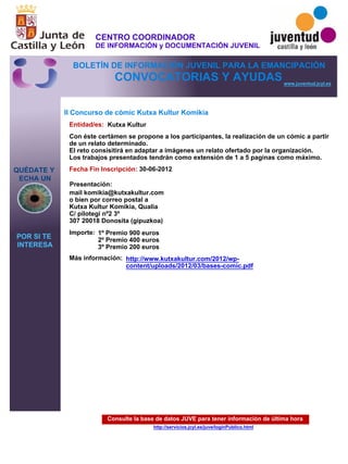 Consulte la base de datos JUVE para tener información de última hora
http://servicios.jcyl.es/juve/loginPublico.html
QUÉDATE Y
ECHA UN
POR SI TE
INTERESA
www.juventud.jcyl.es
CONVOCATORIAS Y AYUDAS
II Concurso de cómic Kutxa Kultur Komikia
Entidad/es:
Fecha Fin Inscripción:
Importe:
Más información:
Presentación:
Kutxa Kultur
1º Premio 900 euros
2º Premio 400 euros
3º Premio 200 euros
30-06-2012
mail komikia@kutxakultur.com 
o bien por correo postal a 
Kutxa Kultur Komikia, Qualia
C/ pilotegi nº2 3º 
307 20018 Donosita (gipuzkoa)
Con éste certámen se propone a los participantes, la realización de un cómic a partir
de un relato determinado.
El reto consisitirá en adaptar a imágenes un relato ofertado por la organización.
Los trabajos presentados tendrán como extensión de 1 a 5 paginas como máximo.
http://www.kutxakultur.com/2012/wp-
content/uploads/2012/03/bases-comic.pdf
CENTRO COORDINADOR
DE INFORMACIÓN y DOCUMENTACIÓN JUVENIL
BOLETÍN DE INFORMACIÓN JUVENIL PARA LA EMANCIPACIÓN
 