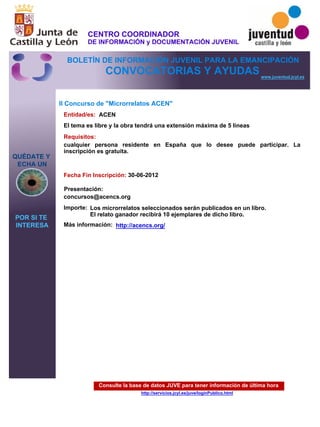 Consulte la base de datos JUVE para tener información de última hora
http://servicios.jcyl.es/juve/loginPublico.html
QUÉDATE Y
ECHA UN
POR SI TE
INTERESA
www.juventud.jcyl.es
CONVOCATORIAS Y AYUDAS
II Concurso de "Microrrelatos ACEN"
Entidad/es:
Fecha Fin Inscripción:
Importe:
Más información:
Presentación:
Requisitos:
ACEN
Los microrrelatos seleccionados serán publicados en un libro. 
El relato ganador recibirá 10 ejemplares de dicho libro.
30-06-2012
cualquier persona residente en España que lo desee puede participar. La
inscripción es gratuita.

concursos@acencs.org
El tema es libre y la obra tendrá una extensión máxima de 5 líneas
http://acencs.org/
CENTRO COORDINADOR
DE INFORMACIÓN y DOCUMENTACIÓN JUVENIL
BOLETÍN DE INFORMACIÓN JUVENIL PARA LA EMANCIPACIÓN
 
