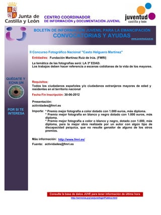 Consulte la base de datos JUVE para tener información de última hora
http://servicios.jcyl.es/juve/loginPublico.html
QUÉDATE Y
ECHA UN
POR SI TE
INTERESA
www.juventud.jcyl.es
CONVOCATORIAS Y AYUDAS
II Concurso Fotográfico Nacional "Casto Helguero Martínez"
Entidad/es:
Fecha Fin Inscripción:
Fuente:
Importe:
Más información:
Presentación:
Requisitos:
Fundación Martínez Ruiz de Irús. (FMRI)
* Premio mejor fotografía a color dotado con 1.000 euros, más diploma.
* Premio mejor fotografía en blanco y negro dotado con 1.000 euros, más
diploma.
* Premio mejor fotografía a color o blanco y negro, dotado con 1.000, más
diploma, para la mejor obra realizada por un autor con algún tipo de
discapacidad psíquica, que no resulte ganador de alguno de los otros
premios.
30-06-2012
Todos los ciudadanos españoles y/o ciudadanos extranjeros mayores de edad y
residentes en el territorio nacional
actividades@fmri.es
La temática de las fotografías será: LA 3ª EDAD.
Los trabajos deben hacer referencia a escenas cotidianas de la vida de los mayores.


actividades@fmri.es

http://www.fmri.es/
CENTRO COORDINADOR
DE INFORMACIÓN y DOCUMENTACIÓN JUVENIL
BOLETÍN DE INFORMACIÓN JUVENIL PARA LA EMANCIPACIÓN
 
