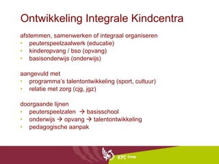 Ontwikkeling Integrale Kindcentra afstemmen, samenwerken of integraal organiseren peuterspeelzaalwerk (educatie)  kinderopvang / bso (opvang) basisonderwijs (onderwijs) aangevuld met  programma’s talentontwikkeling (sport, cultuur) relatie met zorg (cjg, jgz) doorgaande lijnen  peuterspeelzalen    basisschool onderwijs    opvang    talentontwikkeling pedagogische aanpak 