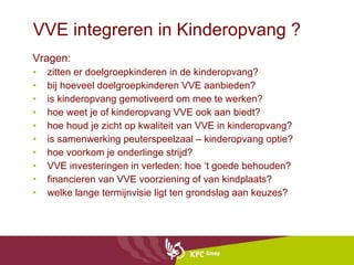 VVE integreren in Kinderopvang ? Vragen: zitten er doelgroepkinderen in de kinderopvang?  bij hoeveel doelgroepkinderen VVE aanbieden?  is kinderopvang gemotiveerd om mee te werken? hoe weet je of kinderopvang VVE ook aan biedt? hoe houd je zicht op kwaliteit van VVE in kinderopvang? is samenwerking peuterspeelzaal – kinderopvang optie?  hoe voorkom je onderlinge strijd?  VVE investeringen in verleden: hoe ‘t goede behouden?  financieren van VVE voorziening of van kindplaats?  welke lange termijnvisie ligt ten grondslag aan keuzes?  