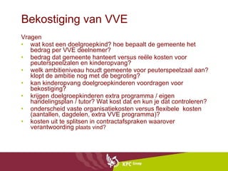 Bekostiging van VVE Vragen wat kost een doelgroepkind? hoe bepaalt de gemeente het bedrag per VVE deelnemer?  bedrag dat gemeente hanteert versus reële kosten voor peuterspeelzalen en kinderopvang? welk ambitieniveau houdt gemeente voor peuterspeelzaal aan? klopt de ambitie nog met de begroting? kan kinderopvang doelgroepkinderen voordragen voor bekostiging?  krijgen doelgroepkinderen extra programma / eigen handelingsplan / tutor? Wat kost dat en kun je dat controleren?  onderscheid vaste organisatiekosten versus flexibele  kosten (aantallen, dagdelen, extra VVE programma)? kosten uit te splitsen in contractafspraken waarover verantwoording  plaats vind? 