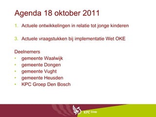 Agenda 18 oktober 2011 Actuele ontwikkelingen in relatie tot jonge kinderen Actuele vraagstukken bij implementatie Wet OKE Deelnemers gemeente Waalwijk gemeente Dongen gemeente Vught gemeente Heusden KPC Groep Den Bosch 