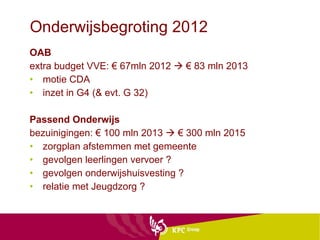 Onderwijsbegroting 2012 OAB extra budget VVE: € 67mln 2012    € 83 mln 2013 motie CDA  inzet in G4 (& evt. G 32)  Passend Onderwijs bezuinigingen: € 100 mln 2013    € 300 mln 2015 zorgplan afstemmen met gemeente  gevolgen leerlingen vervoer ? gevolgen onderwijshuisvesting ? relatie met Jeugdzorg ? 