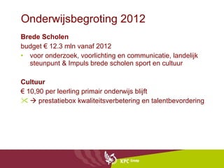 Onderwijsbegroting 2012 Brede Scholen budget € 12.3 mln vanaf 2012  voor onderzoek, voorlichting en communicatie, landelijk steunpunt & Impuls brede scholen sport en cultuur Cultuur €  10,90 per leerling primair onderwijs blijft     prestatiebox kwaliteitsverbetering en talentbevordering 