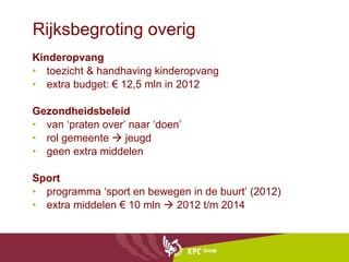 Rijksbegroting overig Kinderopvang toezicht & handhaving kinderopvang  extra budget: € 12,5 mln in 2012 Gezondheidsbeleid van ‘praten over’ naar ‘doen’ rol gemeente    jeugd geen extra middelen Sport programma ‘sport en bewegen in de buurt’ (2012)  extra middelen € 10 mln    2012 t/m 2014 