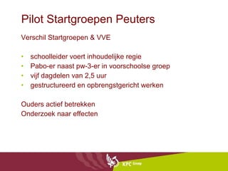 Pilot Startgroepen Peuters Verschil Startgroepen & VVE schoolleider voert inhoudelijke regie Pabo-er naast pw-3-er in voorschoolse groep  vijf dagdelen van 2,5 uur gestructureerd en opbrengstgericht werken Ouders actief betrekken Onderzoek naar effecten 