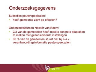 Onderzoeksgegevens Subsidies peuterspeelzalen: heeft gemeente zicht op effecten?  Onderzoeksbureau Necker van Naem: 2/3 van de gemeenten heeft moeite concrete afspraken te maken met gesubsidieerde instellingen 90 % van de gemeenten stuurt niet bij n.a.v.  verantwoordingsinformatie peuterspeelzalen  