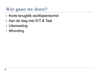 Wat gaan we doen?
   Korte terugblik startbijeenkomst
   Aan de slag met ICT & Taal
   Uitwisseling
   Afronding
 