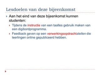 Lesdoelen van deze bijeenkomst
   Aan het eind van deze bijeenkomst kunnen
    studenten:
       Tijdens de instructie van een taalles gebruik maken van
        een digibordprogramma.
       Feedback geven op een verwerkingsopdrachtstellen die
        leerlingen online gepubliceerd hebben.
 