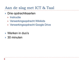 Aan de slag met ICT & Taal
   Drie opdrachtkaarten
       Instructie
       Verwerkingsopdracht Wikikids
       Verwerkingsopdracht Google Drive


   Werken in duo’s
   30 minuten
 