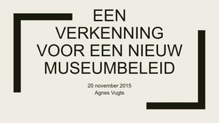 EEN
VERKENNING
VOOR EEN NIEUW
MUSEUMBELEID
20 november 2015
Agnes Vugts
 